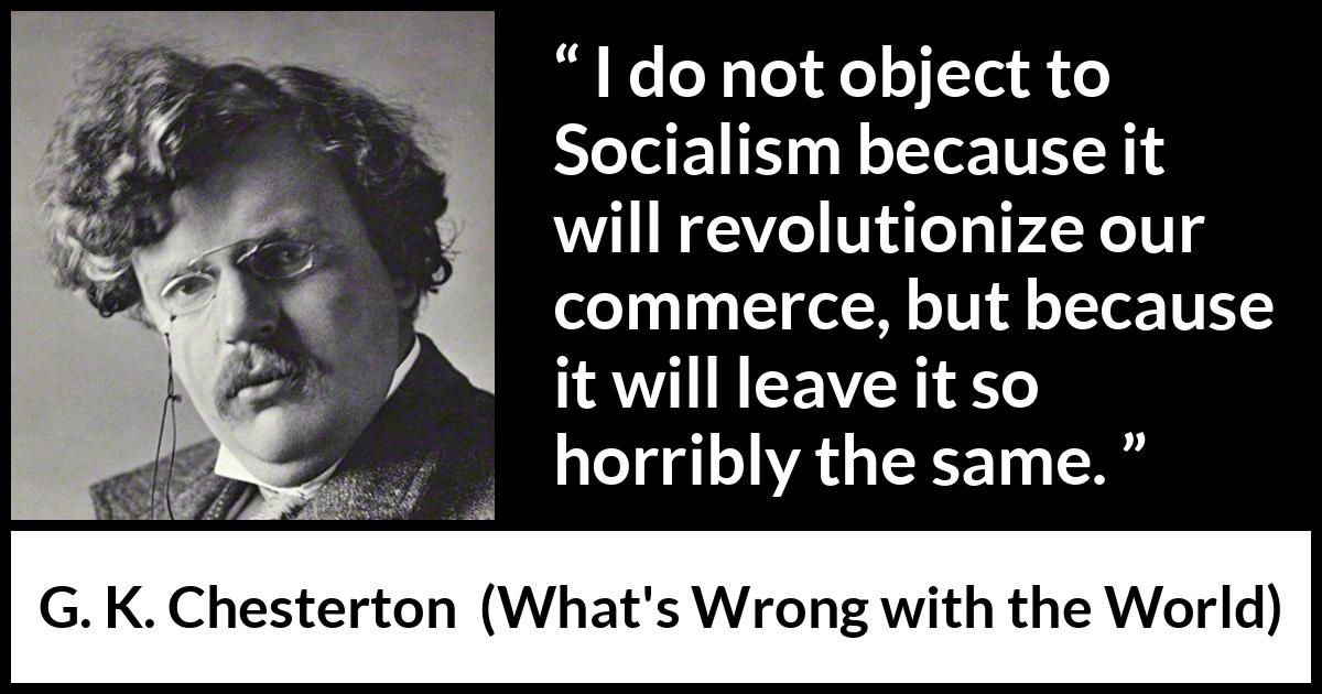 G. K. Chesterton quote about revolution from What's Wrong with the World (1910) G. K. Chesterton quote about revolution from What's Wrong with the World (1910) - I do not object to Socialism because it will revolutionize our commerce, but because it will leave it so horribly the same.