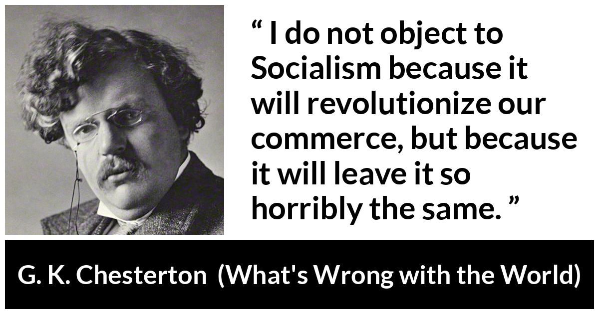 G. K. Chesterton quote about revolution from What's Wrong with the World (1910) - I do not object to Socialism because it will revolutionize our commerce, but because it will leave it so horribly the same.