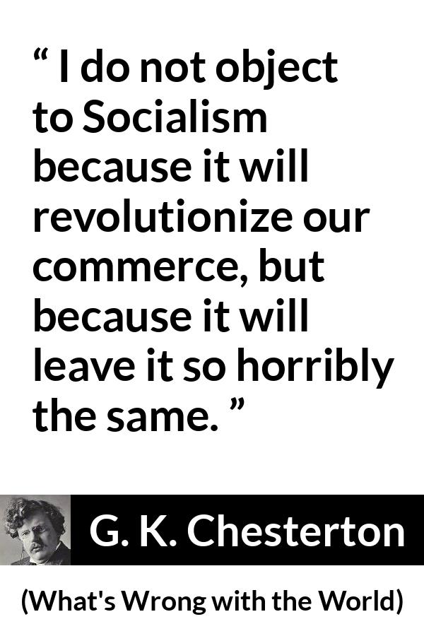 G. K. Chesterton quote about revolution from What's Wrong with the World (1910) - I do not object to Socialism because it will revolutionize our commerce, but because it will leave it so horribly the same.