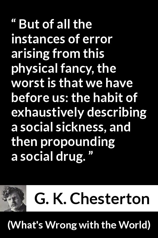 G. K. Chesterton quote about society from What's Wrong with the World - But of all the instances of error arising from this physical fancy, the worst is that we have before us: the habit of exhaustively describing a social sickness, and then propounding a social drug.