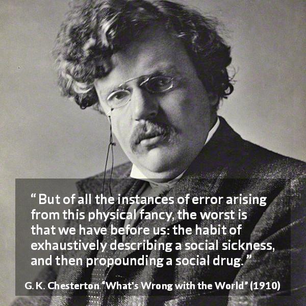 G. K. Chesterton quote about society from What's Wrong with the World - But of all the instances of error arising from this physical fancy, the worst is that we have before us: the habit of exhaustively describing a social sickness, and then propounding a social drug.