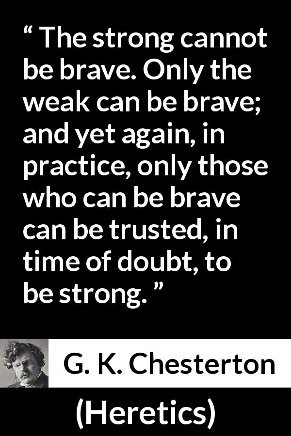 G. K. Chesterton quote about strength from Heretics - The strong cannot be brave. Only the weak can be brave; and yet again, in practice, only those who can be brave can be trusted, in time of doubt, to be strong.