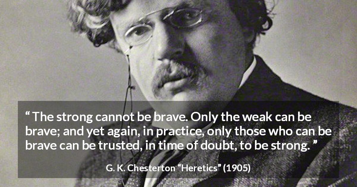 G. K. Chesterton quote about strength from Heretics - The strong cannot be brave. Only the weak can be brave; and yet again, in practice, only those who can be brave can be trusted, in time of doubt, to be strong.