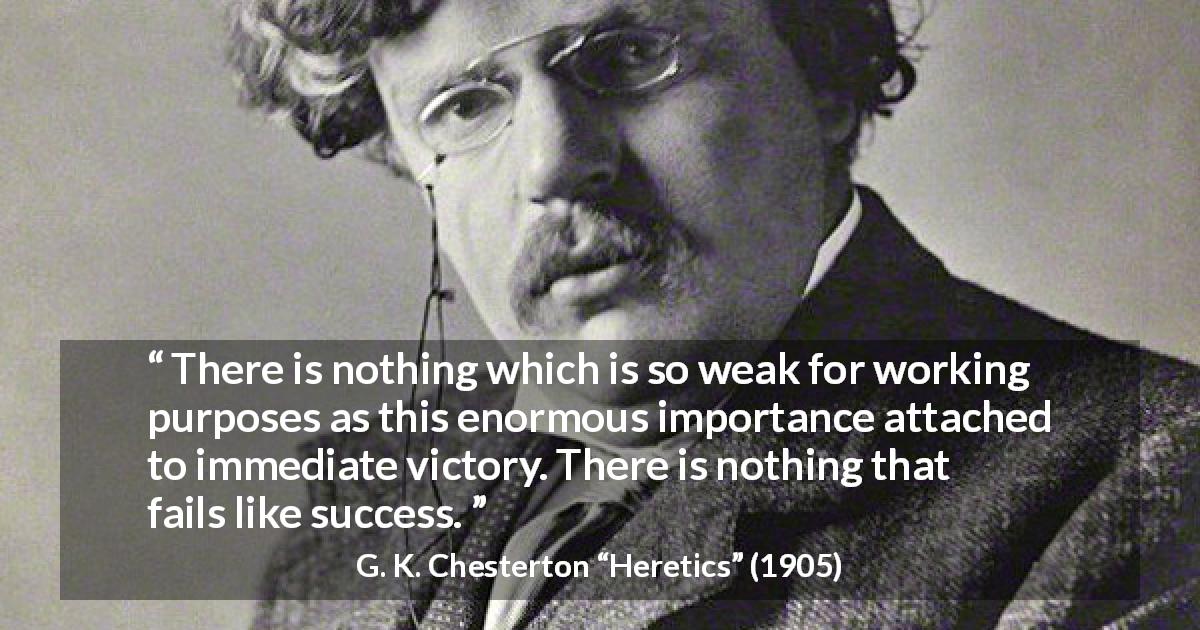G. K. Chesterton quote about success from Heretics - There is nothing which is so weak for working purposes as this enormous importance attached to immediate victory. There is nothing that fails like success.