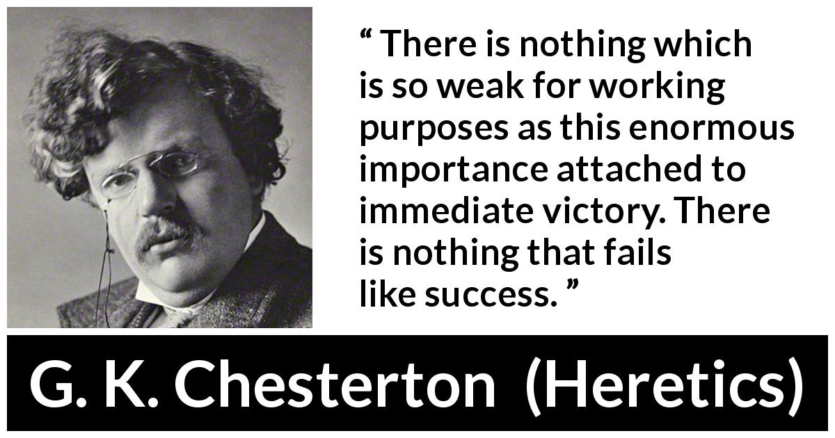 G. K. Chesterton quote about success from Heretics - There is nothing which is so weak for working purposes as this enormous importance attached to immediate victory. There is nothing that fails like success.