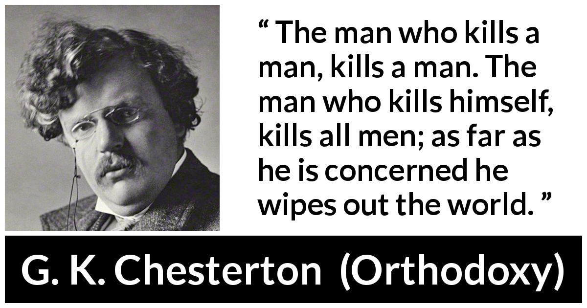 G. K. Chesterton quote about suicide from Orthodoxy - The man who kills a man, kills a man. The man who kills himself, kills all men; as far as he is concerned he wipes out the world.