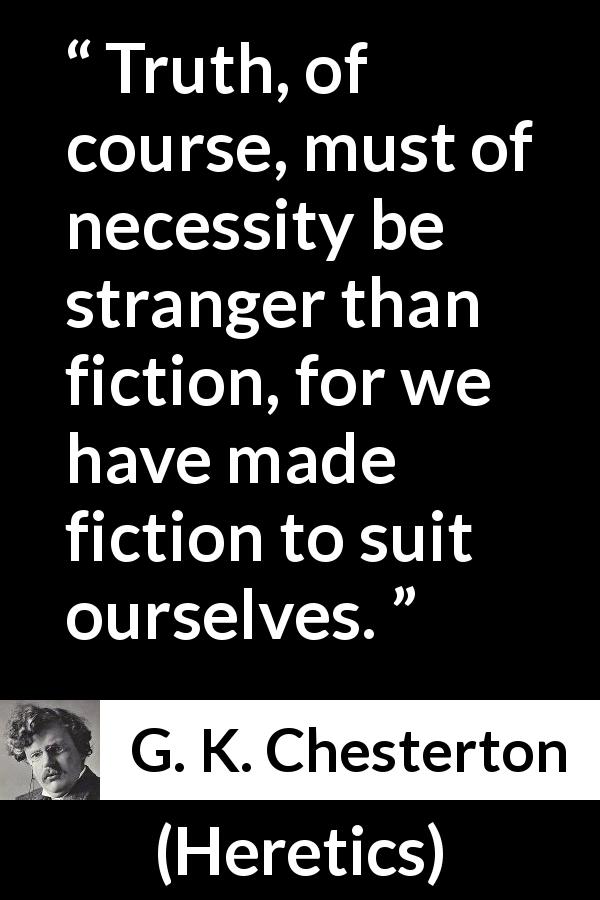 G. K. Chesterton quote about truth from Heretics - Truth, of course, must of necessity be stranger than fiction, for we have made fiction to suit ourselves.