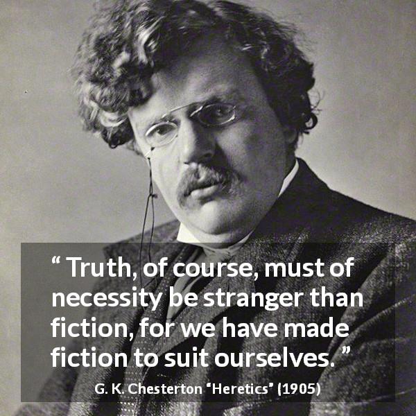 G. K. Chesterton quote about truth from Heretics - Truth, of course, must of necessity be stranger than fiction, for we have made fiction to suit ourselves.