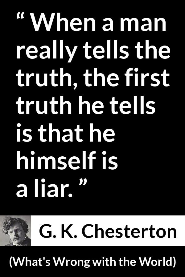 G. K. Chesterton quote about truth from What's Wrong with the World - When a man really tells the truth, the first truth he tells is that he himself is a liar.