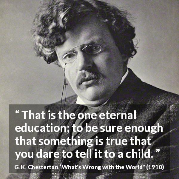 G. K. Chesterton quote about truth from What's Wrong with the World - That is the one eternal education; to be sure enough that something is true that you dare to tell it to a child.