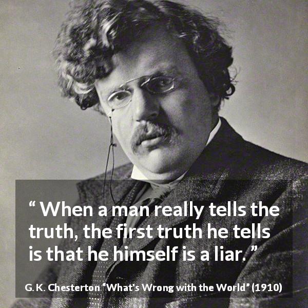 G. K. Chesterton quote about truth from What's Wrong with the World - When a man really tells the truth, the first truth he tells is that he himself is a liar.