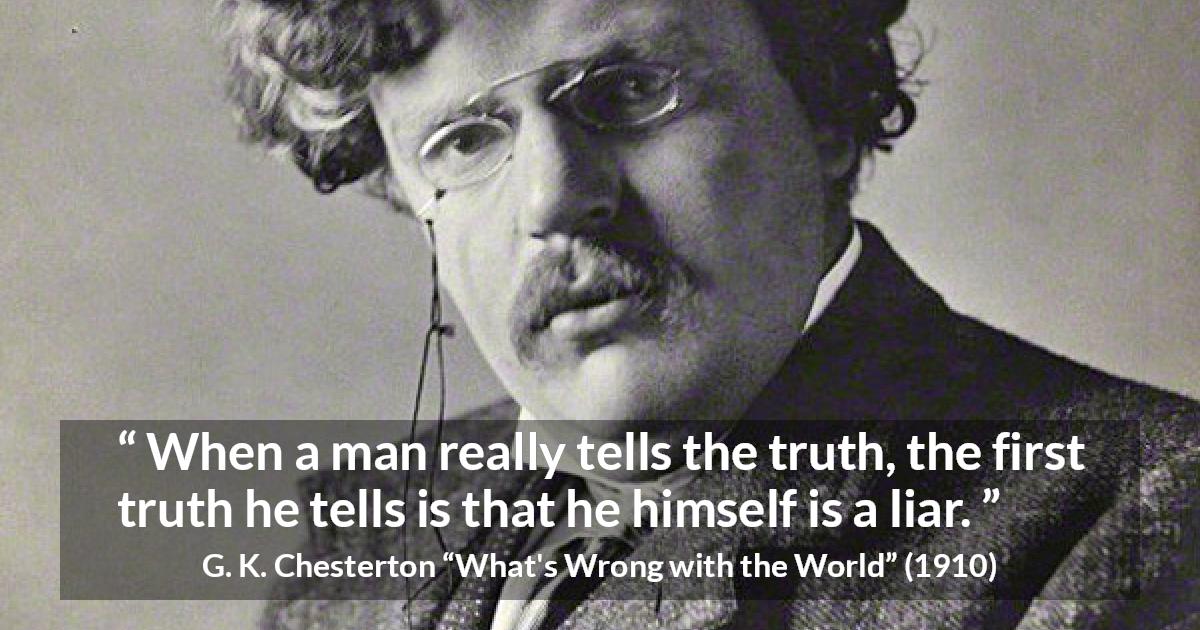 G. K. Chesterton quote about truth from What's Wrong with the World - When a man really tells the truth, the first truth he tells is that he himself is a liar.