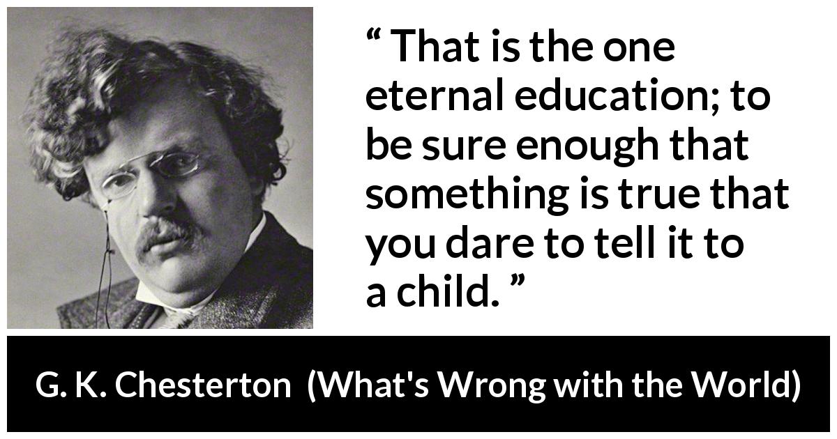 G. K. Chesterton quote about truth from What's Wrong with the World - That is the one eternal education; to be sure enough that something is true that you dare to tell it to a child.