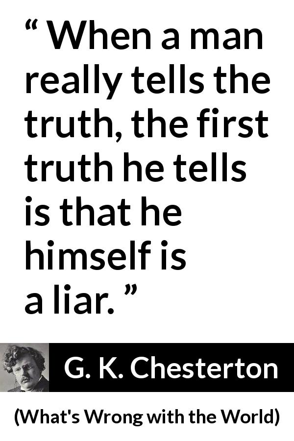 G. K. Chesterton quote about truth from What's Wrong with the World - When a man really tells the truth, the first truth he tells is that he himself is a liar.