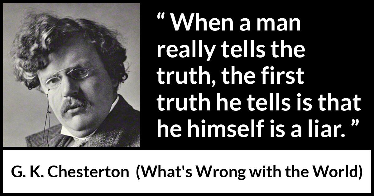 G. K. Chesterton quote about truth from What's Wrong with the World (1910) G. K. Chesterton quote about truth from What's Wrong with the World (1910) - When a man really tells the truth, the first truth he tells is that he himself is a liar.