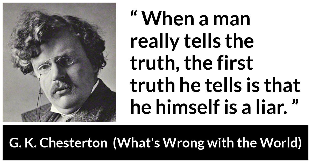 G. K. Chesterton quote about truth from What's Wrong with the World (1910) - When a man really tells the truth, the first truth he tells is that he himself is a liar.