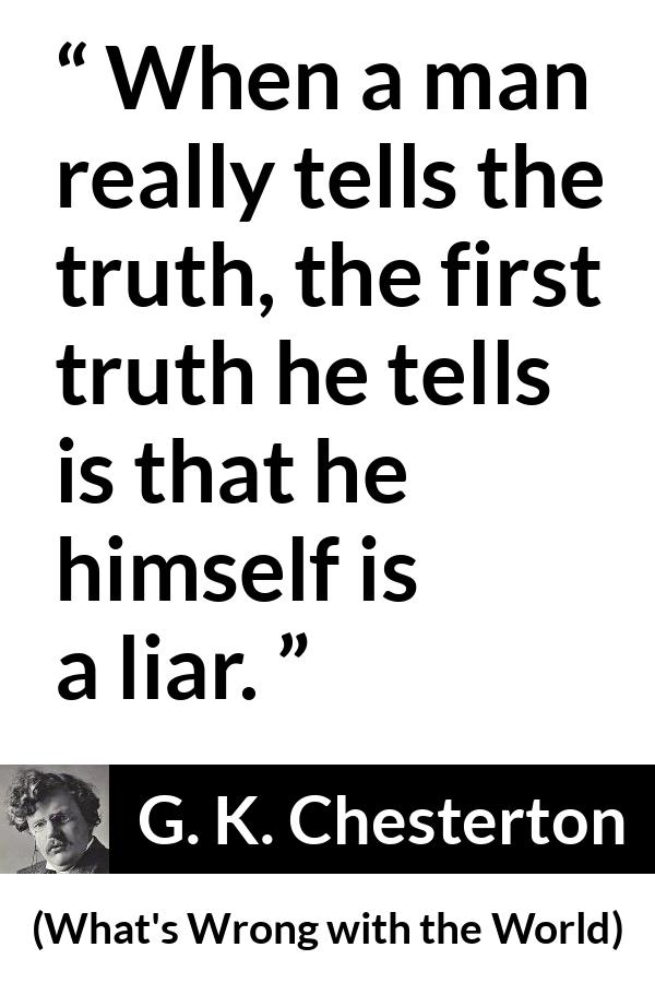 G. K. Chesterton quote about truth from What's Wrong with the World (1910) - When a man really tells the truth, the first truth he tells is that he himself is a liar.