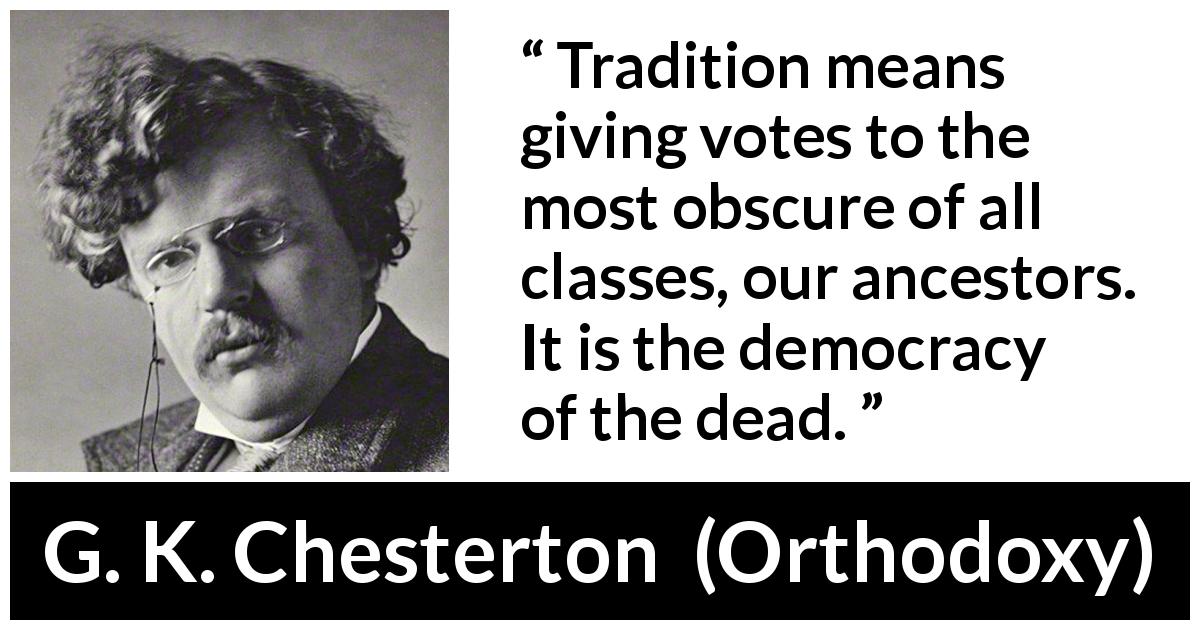 G. K. Chesterton quote about vote from Orthodoxy - Tradition means giving votes to the most obscure of all classes, our ancestors. It is the democracy of the dead.