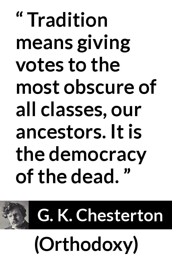 G. K. Chesterton quote about vote from Orthodoxy - Tradition means giving votes to the most obscure of all classes, our ancestors. It is the democracy of the dead.