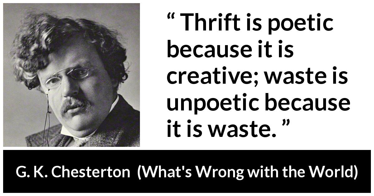 G. K. Chesterton quote about waste from What's Wrong with the World - Thrift is poetic because it is creative; waste is unpoetic because it is waste.