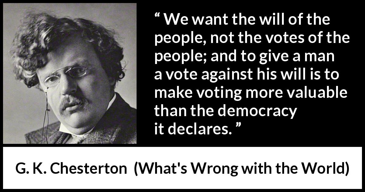 G. K. Chesterton quote about will from What's Wrong with the World - We want the will of the people, not the votes of the people; and to give a man a vote against his will is to make voting more valuable than the democracy it declares.