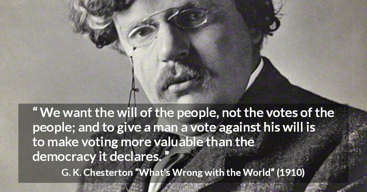G. K. Chesterton quote about will from What's Wrong with the World - We want the will of the people, not the votes of the people; and to give a man a vote against his will is to make voting more valuable than the democracy it declares.