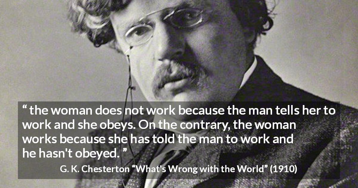 G. K. Chesterton quote about women from What's Wrong with the World - the woman does not work because the man tells her to work and she obeys. On the contrary, the woman works because she has told the man to work and he hasn't obeyed.