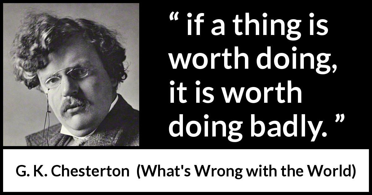 G. K. Chesterton quote about worth from What's Wrong with the World - if a thing is worth doing, it is worth doing badly.