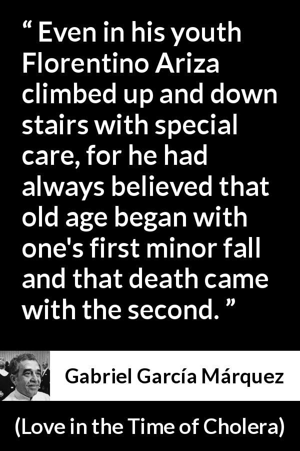 Gabriel García Márquez quote about age from Love in the Time of Cholera - Even in his youth Florentino Ariza climbed up and down stairs with special care, for he had always believed that old age began with one's first minor fall and that death came with the second.