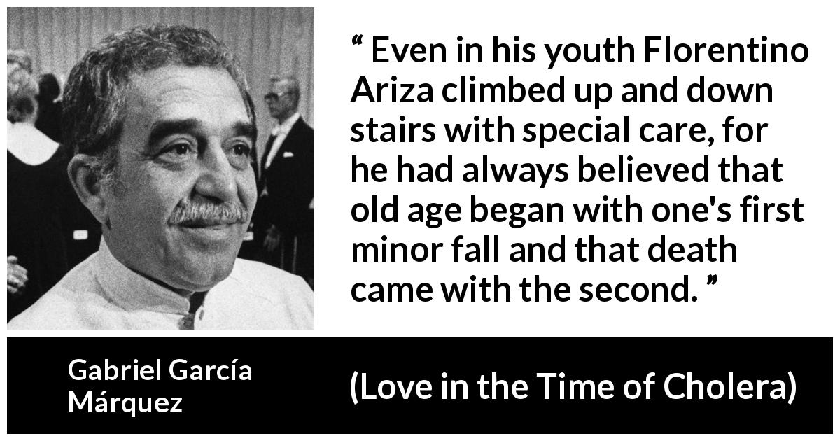 Gabriel García Márquez quote about age from Love in the Time of Cholera - Even in his youth Florentino Ariza climbed up and down stairs with special care, for he had always believed that old age began with one's first minor fall and that death came with the second.