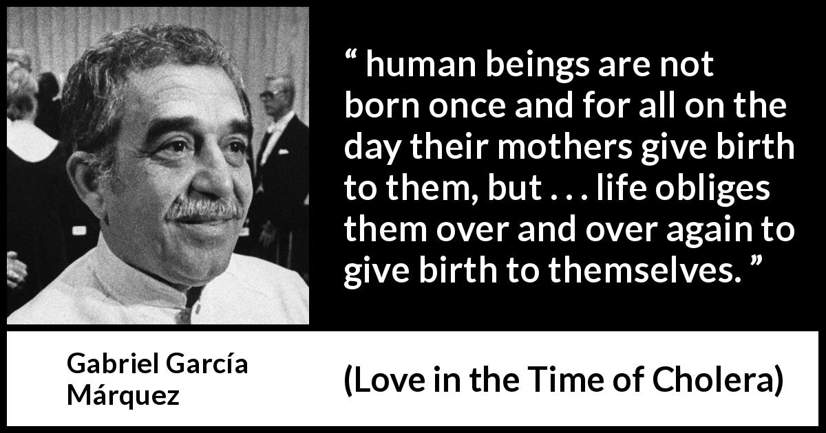 Gabriel García Márquez quote about life from Love in the Time of Cholera - human beings are not born once and for all on the day their mothers give birth to them, but . . . life obliges them over and over again to give birth to themselves.