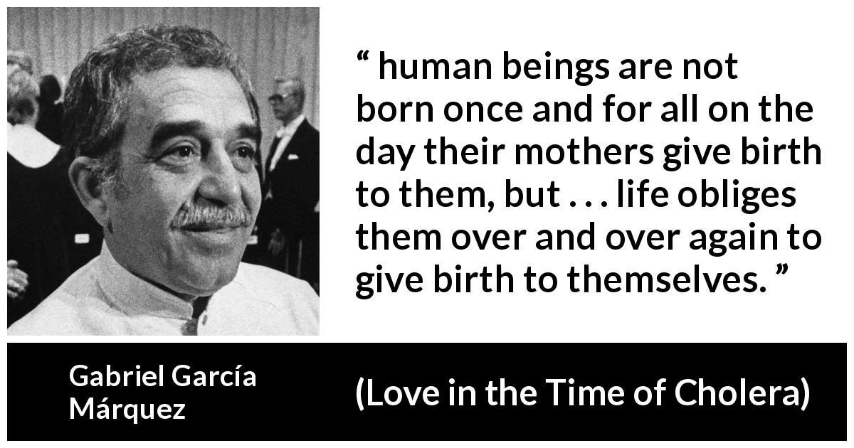 Gabriel García Márquez quote about life from Love in the Time of Cholera - human beings are not born once and for all on the day their mothers give birth to them, but . . . life obliges them over and over again to give birth to themselves.