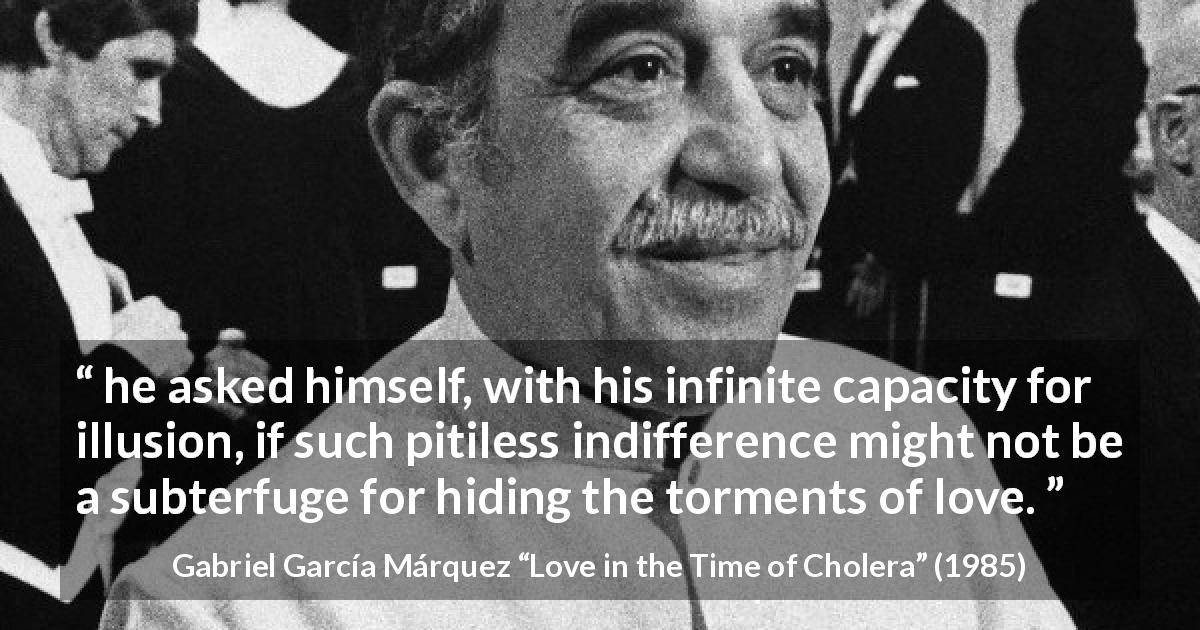 Gabriel García Márquez quote about love from Love in the Time of Cholera - he asked himself, with his infinite capacity for illusion, if such pitiless indifference might not be a subterfuge for hiding the torments of love.