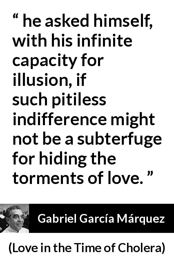 Gabriel García Márquez quote about love from Love in the Time of Cholera - he asked himself, with his infinite capacity for illusion, if such pitiless indifference might not be a subterfuge for hiding the torments of love.