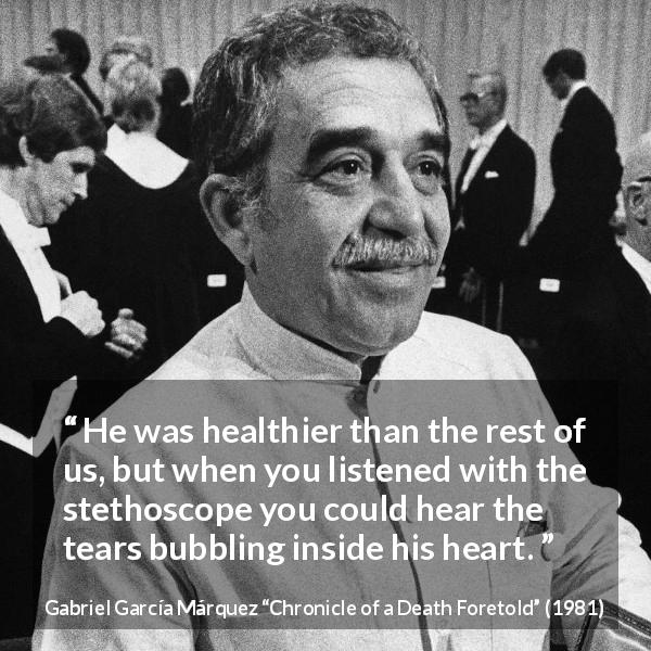Gabriel García Márquez quote about tears from Chronicle of a Death Foretold - He was healthier than the rest of us, but when you listened with the stethoscope you could hear the tears bubbling inside his heart.