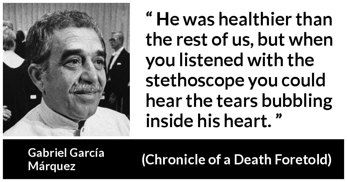 Gabriel García Márquez quote about tears from Chronicle of a Death Foretold - He was healthier than the rest of us, but when you listened with the stethoscope you could hear the tears bubbling inside his heart.