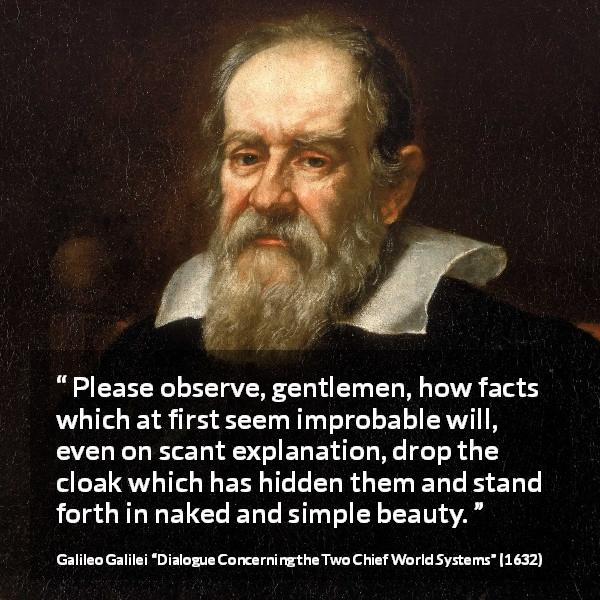 Galileo Galilei quote about beauty from Dialogue Concerning the Two Chief World Systems - Please observe, gentlemen, how facts which at first seem improbable will, even on scant explanation, drop the cloak which has hidden them and stand forth in naked and simple beauty.