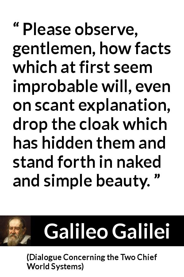 Galileo Galilei quote about beauty from Dialogue Concerning the Two Chief World Systems - Please observe, gentlemen, how facts which at first seem improbable will, even on scant explanation, drop the cloak which has hidden them and stand forth in naked and simple beauty.