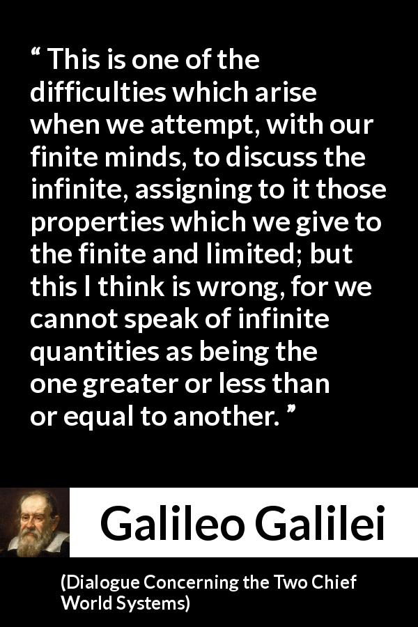 Galileo Galilei quote about infinite from Dialogue Concerning the Two Chief World Systems - This is one of the difficulties which arise when we attempt, with our finite minds, to discuss the infinite, assigning to it those properties which we give to the finite and limited; but this I think is wrong, for we cannot speak of infinite quantities as being the one greater or less than or equal to another.