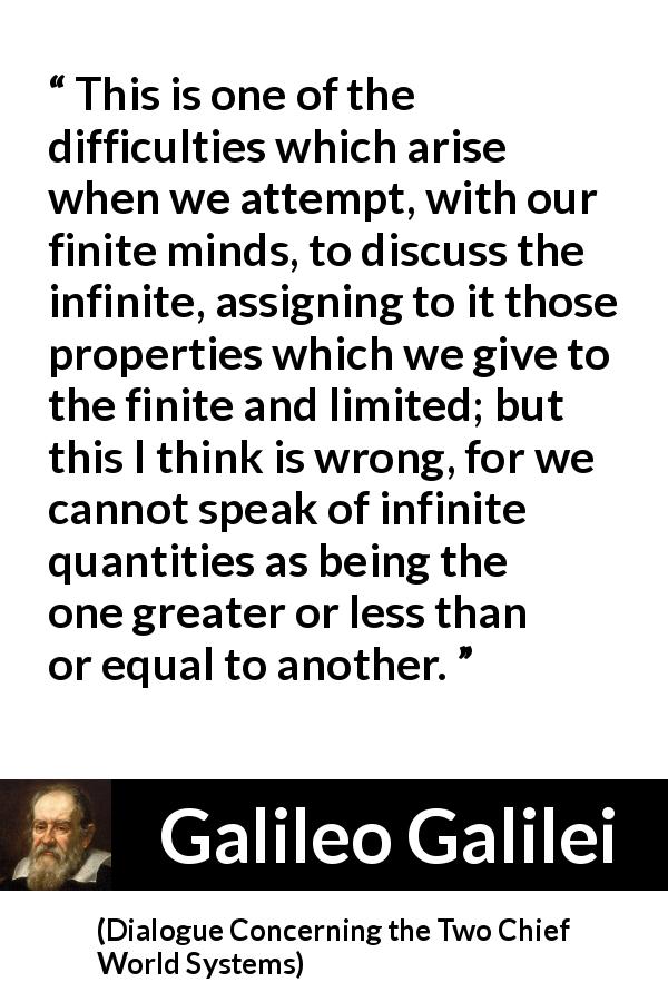 Galileo Galilei quote about infinite from Dialogue Concerning the Two Chief World Systems - This is one of the difficulties which arise when we attempt, with our finite minds, to discuss the infinite, assigning to it those properties which we give to the finite and limited; but this I think is wrong, for we cannot speak of infinite quantities as being the one greater or less than or equal to another.