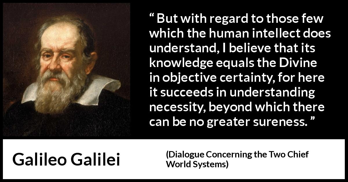Galileo Galilei quote about knowledge from Dialogue Concerning the Two Chief World Systems - But with regard to those few which the human intellect does understand, I believe that its knowledge equals the Divine in objective certainty, for here it succeeds in understanding necessity, beyond which there can be no greater sureness.