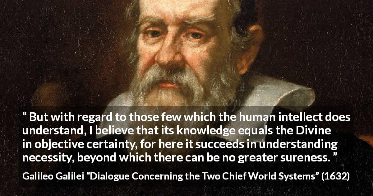 Galileo Galilei quote about knowledge from Dialogue Concerning the Two Chief World Systems - But with regard to those few which the human intellect does understand, I believe that its knowledge equals the Divine in objective certainty, for here it succeeds in understanding necessity, beyond which there can be no greater sureness.
