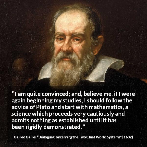 Galileo Galilei quote about mathematics from Dialogue Concerning the Two Chief World Systems - I am quite convinced; and, believe me, if I were again beginning my studies, I should follow the advice of Plato and start with mathematics, a science which proceeds very cautiously and admits nothing as established until it has been rigidly demonstrated.