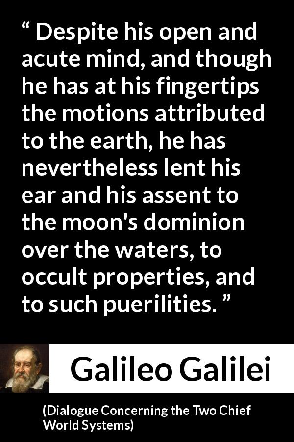 Galileo Galilei quote about openness from Dialogue Concerning the Two Chief World Systems - Despite his open and acute mind, and though he has at his fingertips the motions attributed to the earth, he has nevertheless lent his ear and his assent to the moon's dominion over the waters, to occult properties, and to such puerilities.
