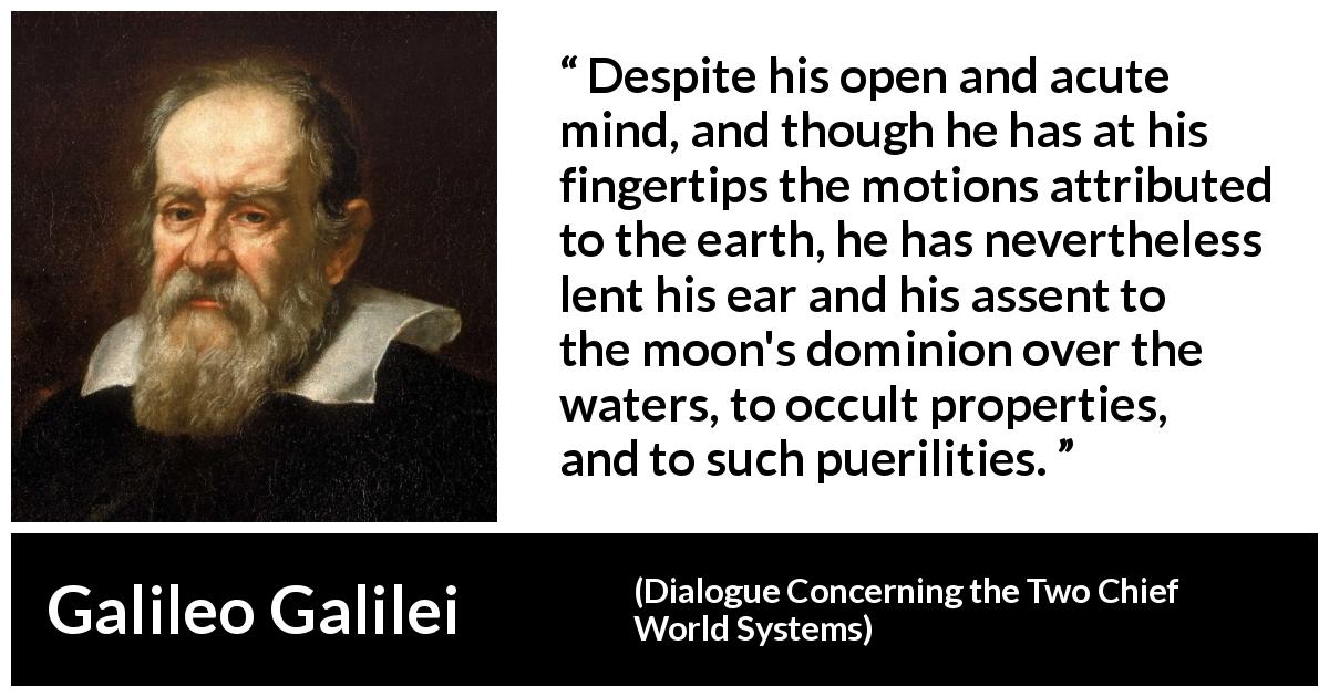Galileo Galilei quote about openness from Dialogue Concerning the Two Chief World Systems - Despite his open and acute mind, and though he has at his fingertips the motions attributed to the earth, he has nevertheless lent his ear and his assent to the moon's dominion over the waters, to occult properties, and to such puerilities.