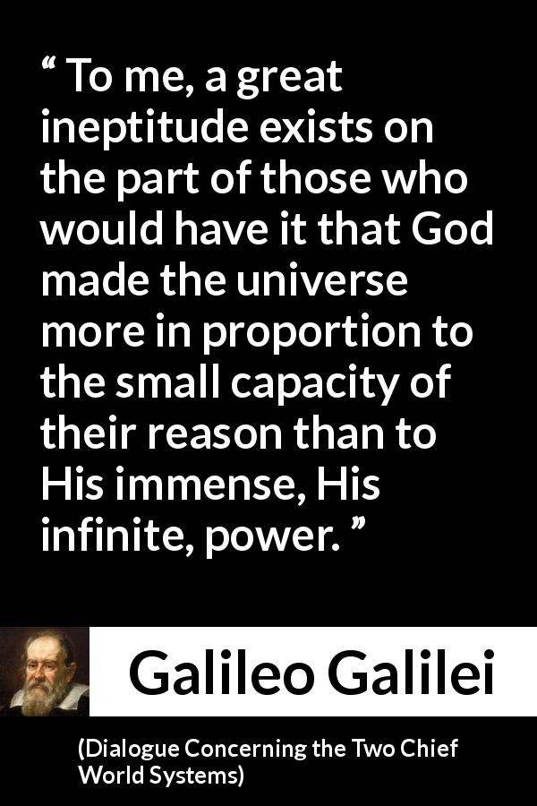 Galileo Galilei quote about reason from Dialogue Concerning the Two Chief World Systems - To me, a great ineptitude exists on the part of those who would have it that God made the universe more in proportion to the small capacity of their reason than to His immense, His infinite, power.