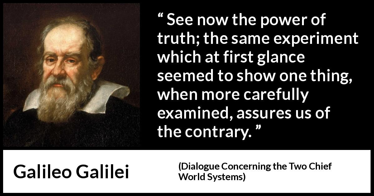 Galileo Galilei quote about truth from Dialogue Concerning the Two Chief World Systems - See now the power of truth; the same experiment which at first glance seemed to show one thing, when more carefully examined, assures us of the contrary.
