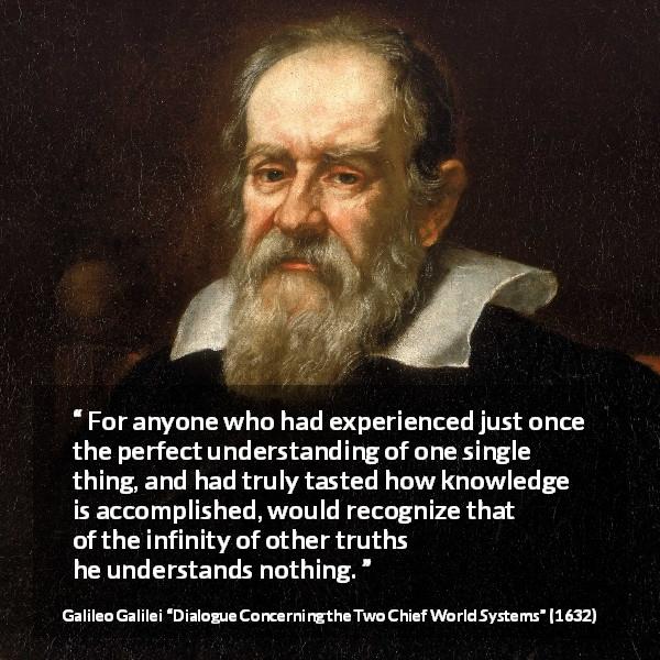 Galileo Galilei quote about truth from Dialogue Concerning the Two Chief World Systems - For anyone who had experienced just once the perfect understanding of one single thing, and had truly tasted how knowledge is accomplished, would recognize that of the infinity of other truths he understands nothing.
