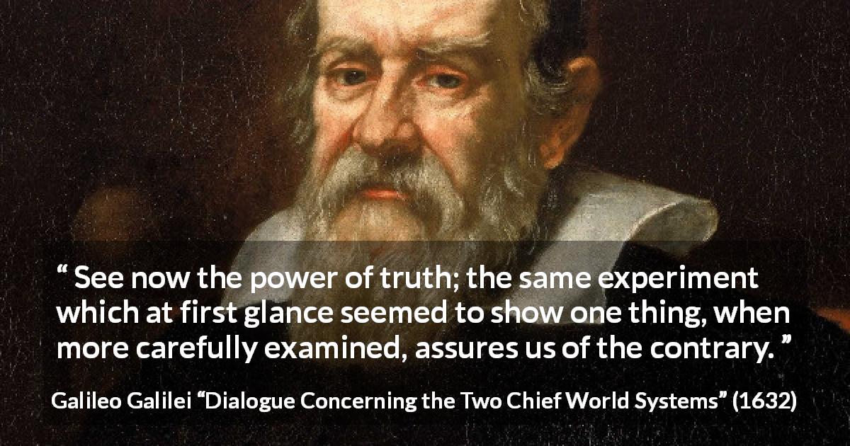 Galileo Galilei quote about truth from Dialogue Concerning the Two Chief World Systems - See now the power of truth; the same experiment which at first glance seemed to show one thing, when more carefully examined, assures us of the contrary.