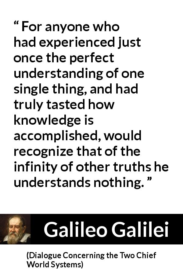Galileo Galilei quote about truth from Dialogue Concerning the Two Chief World Systems - For anyone who had experienced just once the perfect understanding of one single thing, and had truly tasted how knowledge is accomplished, would recognize that of the infinity of other truths he understands nothing.
